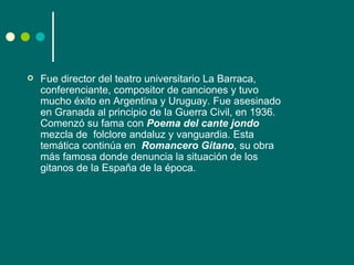    Fue director del teatro universitario La Barraca,
    conferenciante, compositor de canciones y tuvo
    mucho éxito en Argentina y Uruguay. Fue asesinado
    en Granada al principio de la Guerra Civil, en 1936.
    Comenzó su fama con Poema del cante jondo
    mezcla de folclore andaluz y vanguardia. Esta
    temática continúa en Romancero Gitano, su obra
    más famosa donde denuncia la situación de los
    gitanos de la España de la época.
 