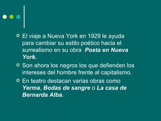    El viaje a Nueva York en 1929 le ayuda
    para cambiar su estilo poético hacia el
    surrealismo en su obra Poeta en Nueva
    York.
   Son ahora los negros los que defienden los
    intereses del hombre frente al capitalismo.
   En teatro destacan varias obras como
    Yerma, Bodas de sangre o La casa de
    Bernarda Alba.
 