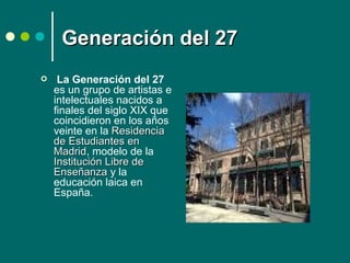 Generación del 27
    La Generación del 27
    es un grupo de artistas e
    intelectuales nacidos a
    finales del siglo XIX que
    coincidieron en los años
    veinte en la Residencia
    de Estudiantes en
    Madrid, modelo de la
    Madrid
    Institución Libre de
    Enseñanza y la
    educación laica en
    España.
 