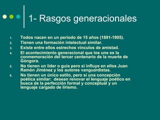 1- Rasgos generacionales
1.   Todos nacen en un periodo de 15 años (1891-1905).
2.   Tienen una formación intelectual similar.
3.   Existe entre ellos estrechos vínculos de amistad.
4.   El acontecimiento generacional que los une es la
     conmemoración del tercer centenario de la muerte de
     Góngora.
5.   No tienen un líder o guía pero sí influye en ellos Juan
     Ramón Jiménez y los autores vanguardistas.
6.   No tienen un único estilo, pero sí una concepción
     poética similar: desean renovar el lenguaje poético en
     busca de la perfección formal y conceptual y un
     lenguaje cargado de lirismo.
 