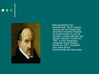 Esta generación fue
denominada del 27 porque
muchos de sus integrantes
decidieron nombrar maestro
de la generación a Luis de
Góngora, poeta culterano del
barroco español, muerto en
1627, a cuyo centenario,
celebrado entre Madrid y
Sevilla en 1927, acudieron
gran parte de los
componentes de este grupo.
 