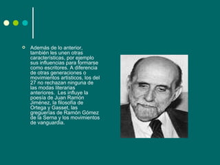    Además de lo anterior,
    también les unen otras
    características, por ejemplo
    sus influencias para formarse
    como escritores. A diferencia
    de otras generaciones o
    movimientos artísticos, los del
    27 no rechazan ninguna de
    las modas literarias
    anteriores. Les influye la
    poesía de Juan Ramón
    Jiménez, la filosofía de
    Ortega y Gasset, las
    greguerías de Ramón Gómez
    de la Serna y los movimientos
    de vanguardia.
 