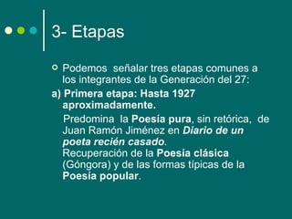 3- Etapas
  Podemos señalar tres etapas comunes a
   los integrantes de la Generación del 27:
a) Primera etapa: Hasta 1927
   aproximadamente.
   Predomina la Poesía pura, sin retórica, de
   Juan Ramón Jiménez en Diario de un
   poeta recién casado.
   Recuperación de la Poesía clásica
   (Góngora) y de las formas típicas de la
   Poesía popular.
 