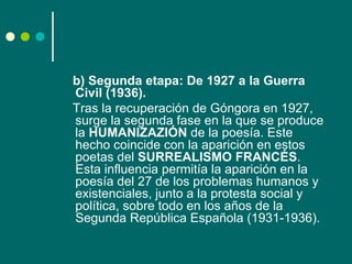 b) Segunda etapa: De 1927 a la Guerra
Civil (1936).
Tras la recuperación de Góngora en 1927,
surge la segunda fase en la que se produce
la HUMANIZAZIÓN de la poesía. Este
hecho coincide con la aparición en estos
poetas del SURREALISMO FRANCÉS.
Esta influencia permitía la aparición en la
poesía del 27 de los problemas humanos y
existenciales, junto a la protesta social y
política, sobre todo en los años de la
Segunda República Española (1931-1936).
 
