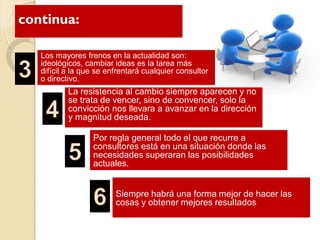 continua:
Los mayores frenos en la actualidad son:
ideológicos, cambiar ideas es la tarea más
difícil a la que se enfrentará cualquier consultor
o directivo.
La resistencia al cambio siempre aparecen y no
se trata de vencer, sino de convencer, solo la
convicción nos llevara a avanzar en la dirección
y magnitud deseada.
Por regla general todo el que recurre a
consultores está en una situación donde las
necesidades superaran las posibilidades
actuales.
Siempre habrá una forma mejor de hacer las
cosas y obtener mejores resulltadosos.
 
