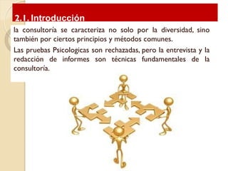 la consultoría se caracteriza no solo por la diversidad, sino
también por ciertos principios y métodos comunes.
Las pruebas Psicologicas son rechazadas, pero la entrevista y la
redacción de informes son técnicas fundamentales de la
consultoría.
2.1. Introducción
 