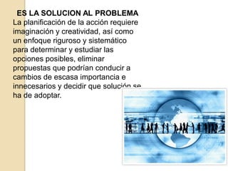 ES LA SOLUCION AL PROBLEMA
La planificación de la acción requiere
imaginación y creatividad, así como
un enfoque riguroso y sistemático
para determinar y estudiar las
opciones posibles, eliminar
propuestas que podrían conducir a
cambios de escasa importancia e
innecesarios y decidir que solución se
ha de adoptar.
 