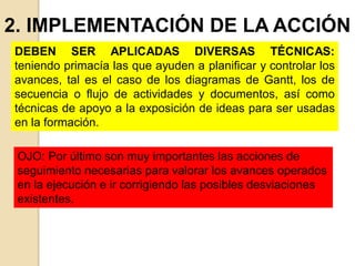 2. IMPLEMENTACIÓN DE LA ACCIÓN
DEBEN SER APLICADAS DIVERSAS TÉCNICAS:
teniendo primacía las que ayuden a planificar y controlar los
avances, tal es el caso de los diagramas de Gantt, los de
secuencia o flujo de actividades y documentos, así como
técnicas de apoyo a la exposición de ideas para ser usadas
en la formación.
OJO: Por último son muy importantes las acciones de
seguimiento necesarias para valorar los avances operados
en la ejecución e ir corrigiendo las posibles desviaciones
existentes.
 
