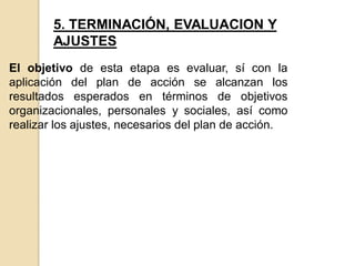5. TERMINACIÓN, EVALUACION Y
AJUSTES
El objetivo de esta etapa es evaluar, sí con la
aplicación del plan de acción se alcanzan los
resultados esperados en términos de objetivos
organizacionales, personales y sociales, así como
realizar los ajustes, necesarios del plan de acción.
 