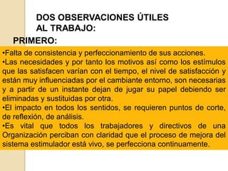 DOS OBSERVACIONES ÚTILES
AL TRABAJO:
PRIMERO:
•Falta de consistencia y perfeccionamiento de sus acciones.
•Las necesidades y por tanto los motivos así como los estímulos
que las satisfacen varían con el tiempo, el nivel de satisfacción y
están muy influenciadas por el cambiante entorno, son necesarias
y a partir de un instante dejan de jugar su papel debiendo ser
eliminadas y sustituidas por otra.
•El impacto en todos los sentidos, se requieren puntos de corte,
de reflexión, de análisis.
•Es vital que todos los trabajadores y directivos de una
Organización perciban con claridad que el proceso de mejora del
sistema estimulador está vivo, se perfecciona continuamente.
 