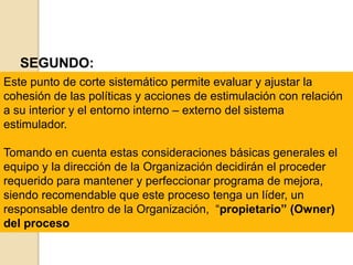 SEGUNDO:
Este punto de corte sistemático permite evaluar y ajustar la
cohesión de las políticas y acciones de estimulación con relación
a su interior y el entorno interno – externo del sistema
estimulador.
Tomando en cuenta estas consideraciones básicas generales el
equipo y la dirección de la Organización decidirán el proceder
requerido para mantener y perfeccionar programa de mejora,
siendo recomendable que este proceso tenga un líder, un
responsable dentro de la Organización, “propietario” (Owner)
del proceso
 
