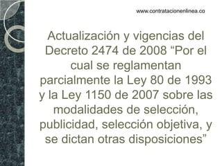 www.contratacionenlinea.co



  Actualización y vigencias del
 Decreto 2474 de 2008 “Por el
      cual se reglamentan
parcialmente la Ley 80 de 1993
y la Ley 1150 de 2007 sobre las
   modalidades de selección,
publicidad, selección objetiva, y
 se dictan otras disposiciones”
 