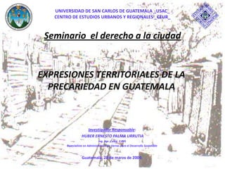 EXPRESIONES TERRITORIALES DE LA
PRECARIEDAD EN GUATEMALA
Investigador Responsable:
HUBER ERNESTO PALMA URRUTIA
Ing. Agr. Coleg. 2,095
Especialista en Administración de tierras para el Desarrollo Sostenible
Guatemala, 28 de marzo de 2009.
UNIVERSIDAD DE SAN CARLOS DE GUATEMALA _USAC_
CENTRO DE ESTUDIOS URBANOS Y REGIONALES _CEUR_
Seminario el derecho a la ciudad
 