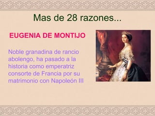Mas de 28 razones...
EUGENIA DE MONTIJO

Noble granadina de rancio
abolengo, ha pasado a la
historia como emperatriz
consorte de Francia por su
matrimonio con Napoleón III
 