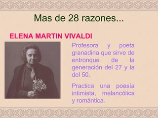 Mas de 28 razones...
ELENA MARTIN VIVALDI
               Profesora y poeta
               granadina que sirve de
               entronque    de      la
               generación del 27 y la
               del 50.
               Practica una poesía
               intimista, melancólica
               y romántica.
 