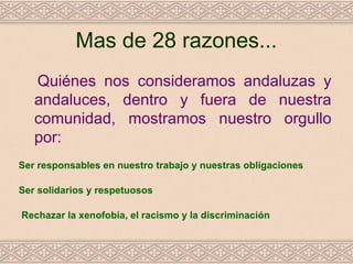 Mas de 28 razones...
   Quiénes nos consideramos andaluzas y
   andaluces, dentro y fuera de nuestra
   comunidad, mostramos nuestro orgullo
   por:
Ser responsables en nuestro trabajo y nuestras obligaciones

Ser solidarios y respetuosos

Rechazar la xenofobia, el racismo y la discriminación
 