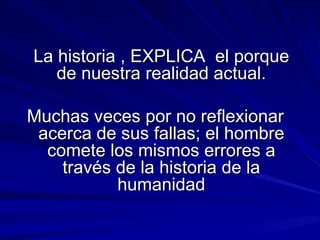 La historia , EXPLICA  el porque de nuestra realidad actual. Muchas veces por no reflexionar acerca de sus fallas; el hombre comete los mismos errores a través de la historia de la humanidad 