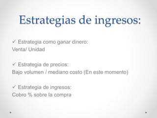 Estrategias de ingresos: 
 Estrategia como ganar dinero: 
Venta/ Unidad 
 Estrategia de precios: 
Bajo volumen / mediano costo (En este momento) 
 Estrategia de ingresos: 
Cobro % sobre la compra 
 