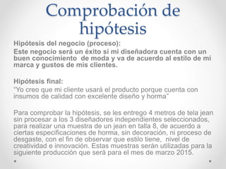 Comprobación de 
hipótesis 
Hipótesis del negocio (proceso): 
Este negocio será un éxito si mi diseñadora cuenta con un 
buen conocimiento de moda y va de acuerdo al estilo de mi 
marca y gustos de mis clientes. 
Hipótesis final: 
“Yo creo que mi cliente usará el producto porque cuenta con 
insumos de calidad con excelente diseño y horma” 
Para comprobar la hipótesis, se les entrego 4 metros de tela jean 
sin procesar a los 3 diseñadores independientes seleccionados, 
para realizar una muestra de un jean en talla 8, de acuerdo a 
ciertas especificaciones de horma, sin decoración, ni proceso de 
desgaste, con el fin de observar que estilo tiene, nivel de 
creatividad e innovación. Estas muestras serán utilizadas para la 
siguiente producción que será para el mes de marzo 2015. 
 