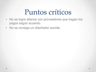 Puntos críticos 
• No se logre alianza con proveedores que hagan los 
pagos según acuerdo. 
• No se consiga un diseñador acorde. 
 