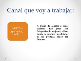 Canal que voy a trabajar: 
Portal Web. 
App (móvil, 
web) 
A través de canales o redes 
sociales, Fan page con 
fotografías de los jeans, videos 
donde se muestre los detalles 
de las prendas, video con 
famosos. 
 