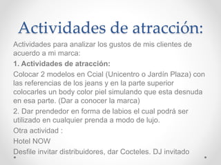 Actividades de atracción: 
Actividades para analizar los gustos de mis clientes de 
acuerdo a mi marca: 
1. Actividades de atracción: 
Colocar 2 modelos en Ccial (Unicentro o Jardín Plaza) con 
las referencias de los jeans y en la parte superior 
colocarles un body color piel simulando que esta desnuda 
en esa parte. (Dar a conocer la marca) 
2. Dar prendedor en forma de labios el cual podrá ser 
utilizado en cualquier prenda a modo de lujo. 
Otra actividad : 
Hotel NOW 
Desfile invitar distribuidores, dar Cocteles. DJ invitado 
 