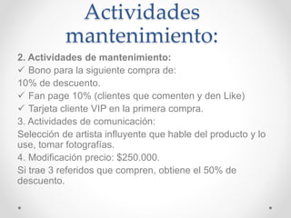Actividades 
mantenimiento: 
2. Actividades de mantenimiento: 
 Bono para la siguiente compra de: 
10% de descuento. 
 Fan page 10% (clientes que comenten y den Like) 
 Tarjeta cliente VIP en la primera compra. 
3. Actividades de comunicación: 
Selección de artista influyente que hable del producto y lo 
use, tomar fotografías. 
4. Modificación precio: $250.000. 
Si trae 3 referidos que compren, obtiene el 50% de 
descuento. 
 