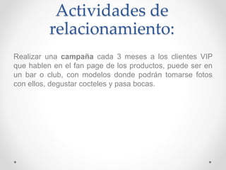 Actividades de 
relacionamiento: 
Realizar una campaña cada 3 meses a los clientes VIP 
que hablen en el fan page de los productos, puede ser en 
un bar o club, con modelos donde podrán tomarse fotos 
con ellos, degustar cocteles y pasa bocas. 
 
