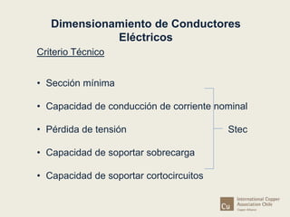 Dimensionamiento de Conductores 
Criterio Técnico 
• Sección mínima 
Eléctricos 
• Capacidad de conducción de corriente nominal 
• Pérdida de tensión Stec 
• Capacidad de soportar sobrecarga 
• Capacidad de soportar cortocircuitos 
 