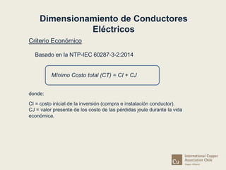 Dimensionamiento de Conductores 
Criterio Económico 
Eléctricos 
Basado en la NTP-IEC 60287-3-2:2014 
Mínimo Costo total (CT) = CI + CJ 
donde: 
CI = costo inicial de la inversión (compra e instalación conductor). 
CJ = valor presente de los costo de las pérdidas joule durante la vida 
económica. 
 