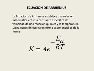 ECUACION DE ARRHENIUS 
La Ecuación de Arrhenius establece una relación 
matemática entre la constante específica de 
velocidad de una reacción química y la temperatura. 
Dicha ecuación escrita en forma exponencial es de la 
forma 
Ea 
RT 
K Ae 
 
 
 