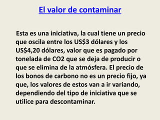 El valor de contaminar 
Esta es una iniciativa, la cual tiene un precio 
que oscila entre los US$3 dólares y los 
US$4,20 dólares, valor que es pagado por 
tonelada de CO2 que se deja de producir o 
que se elimina de la atmósfera. El precio de 
los bonos de carbono no es un precio fijo, ya 
que, los valores de estos van a ir variando, 
dependiendo del tipo de iniciativa que se 
utilice para descontaminar. 
 