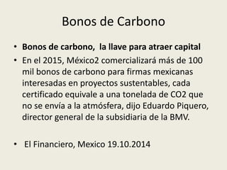 Bonos de Carbono 
• Bonos de carbono, la llave para atraer capital 
• En el 2015, México2 comercializará más de 100 
mil bonos de carbono para firmas mexicanas 
interesadas en proyectos sustentables, cada 
certificado equivale a una tonelada de CO2 que 
no se envía a la atmósfera, dijo Eduardo Piquero, 
director general de la subsidiaria de la BMV. 
• El Financiero, Mexico 19.10.2014 
 