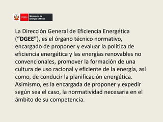 La Dirección General de Eficiencia Energética 
(“DGEE”), es el órgano técnico normativo, 
encargado de proponer y evaluar la política de 
eficiencia energética y las energías renovables no 
convencionales, promover la formación de una 
cultura de uso racional y eficiente de la energía, así 
como, de conducir la planificación energética. 
Asimismo, es la encargada de proponer y expedir 
según sea el caso, la normatividad necesaria en el 
ámbito de su competencia. 
 
