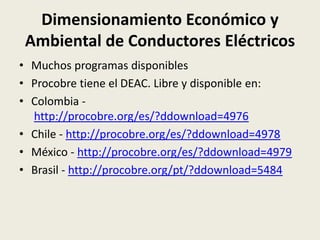 Dimensionamiento Económico y 
Ambiental de Conductores Eléctricos 
• Muchos programas disponibles 
• Procobre tiene el DEAC. Libre y disponible en: 
• Colombia - 
http://procobre.org/es/?ddownload=4976 
• Chile - http://procobre.org/es/?ddownload=4978 
• México - http://procobre.org/es/?ddownload=4979 
• Brasil - http://procobre.org/pt/?ddownload=5484 
 