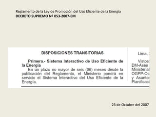 Reglamento de la Ley de Promoción del Uso Eficiente de la Energía 
DECRETO SUPREMO Nº 053-2007-EM 
23 de Octubre del 2007 
 