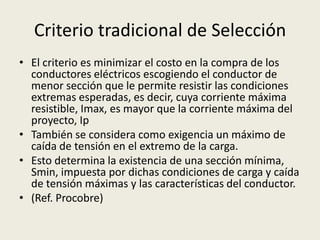 Criterio tradicional de Selección 
• El criterio es minimizar el costo en la compra de los 
conductores eléctricos escogiendo el conductor de 
menor sección que le permite resistir las condiciones 
extremas esperadas, es decir, cuya corriente máxima 
resistible, Imax, es mayor que la corriente máxima del 
proyecto, Ip 
• También se considera como exigencia un máximo de 
caída de tensión en el extremo de la carga. 
• Esto determina la existencia de una sección mínima, 
Smin, impuesta por dichas condiciones de carga y caída 
de tensión máximas y las características del conductor. 
• (Ref. Procobre) 
 