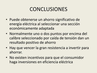 CONCLUSIONES 
• Puede obtenerse un ahorro significativo de 
energía eléctrica al seleccionar una sección 
económicamente adaptada 
• Normalmente uno o dos puntos por encima del 
calibre seleccionado por caída de tensión dan un 
resultado positivo de ahorro 
• Hay que vencer la gran resistencia a invertir para 
ahorrar. 
• No existen incentivos para que el consumidor 
haga inversiones en eficiencia eléctrica 
 