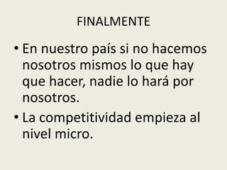 FINALMENTE 
• En nuestro país si no hacemos 
nosotros mismos lo que hay 
que hacer, nadie lo hará por 
nosotros. 
• La competitividad empieza al 
nivel micro. 
 