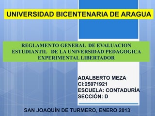 UNIVERSIDAD BICENTENARIA DE ARAGUA



    REGLAMENTO GENERAL DE EVALUACION
 ESTUDIANTIL DE LA UNIVERSIDAD PEDAGOGICA
         EXPERIMENTAL LIBERTADOR


                     ADALBERTO MEZA
                     CI:25071921
                     ESCUELA: CONTADURÍA
                     SECCIÓN: D

    SAN JOAQUÍN DE TURMERO, ENERO 2013
 