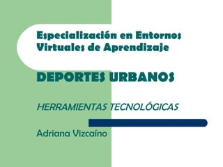 Especialización en Entornos Virtuales de Aprendizaje DEPORTES URBANOS HERRAMIENTAS TECNOLÓGICAS Adriana Vizcaíno 