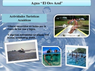 Actividades Turísticas
       Acuáticas
Hacer recorridos en botes por la
rivera de los ríos y lagos.

 algunas actividades en playas son
buceo, snorkeling, jeskit,
 