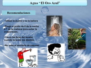 Recomendaciones

• Utiliza la ducha y no la bañera

•Riega el jardín de 8 de la noche
a 7 de la mañana para evitar la
evaporación.

•Cierra las llave del lavabo
cuando te laves los dientes.

•No uses el sanitario de basureo
 