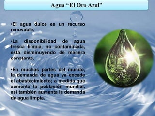 •El agua dulce es un recurso
renovable.

•La disponibilidad de agua
fresca limpia, no contaminada,
está disminuyendo de manera
constante.

•En muchas partes del mundo,
la demanda de agua ya excede
el abastecimiento; a medida que
aumenta la población mundial,
así también aumenta la demanda
de agua limpia.
 