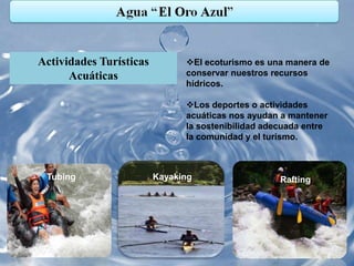 Actividades Turísticas         El ecoturismo es una manera de
      Acuáticas                conservar nuestros recursos
                               hídricos.

                               Los deportes o actividades
                               acuáticas nos ayudan a mantener
                               la sostenibilidad adecuada entre
                               la comunidad y el turismo.



 Tubing                  Kayaking                   Rafting
 