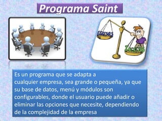 Programa Saint




Es un programa que se adapta a
cualquier empresa, sea grande o pequeña, ya que
su base de datos, menú y módulos son
configurables, donde el usuario puede añadir o
eliminar las opciones que necesite, dependiendo
de la complejidad de la empresa
 