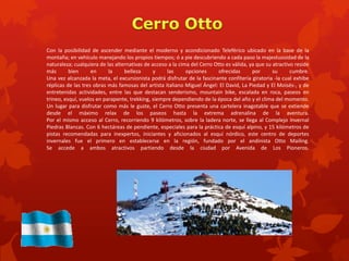 Con la posibilidad de ascender mediante el moderno y acondicionado Teleférico ubicado en la base de la
montaña; en vehículo manejando los propios tiempos; ó a pie descubriendo a cada paso la majestuosidad de la
naturaleza; cualquiera de las alternativas de acceso a la cima del Cerro Otto es válida, ya que su atractivo reside
más       bien      en     la     belleza      y    las      opciones      ofrecidas      por      su      cumbre.
Una vez alcanzada la meta, el excursionista podrá disfrutar de la fascinante confitería giratoria -la cual exhibe
réplicas de las tres obras más famosas del artista italiano Miguel Ángel: El David, La Piedad y El Moisés-, y de
entretenidas actividades, entre las que destacan senderismo, mountain bike, escalada en roca, paseos en
trineo, esquí, vuelos en parapente, trekking, siempre dependiendo de la época del año y el clima del momento.
Un lugar para disfrutar como más le guste, el Cerro Otto presenta una cartelera inagotable que se extiende
desde el máximo relax de los paseos hasta la extrema adrenalina de la aventura.
Por el mismo acceso al Cerro, recorriendo 9 kilómetros, sobre la ladera norte, se llega al Complejo Invernal
Piedras Blancas. Con 6 hectáreas de pendiente, especiales para la práctica de esquí alpino, y 15 kilómetros de
pistas recomendadas para inexpertos, iniciantes y aficionados al esquí nórdico, este centro de deportes
invernales fue el primero en establecerse en la región, fundado por el andinista Otto Mailing.
Se accede a ambos atractivos partiendo desde la ciudad por Avenida de Los Pioneros.
 