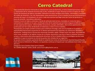 Típica postal del atractivo invernal de la ciudad de San Carlos de Bariloche, el Cerro Catedral permanece abierto
y a disposición de los visitantes durante todo el año, recibiendo la mayor afluencia turística en época de esquí.
Cientos de hectáreas de laderas esquiables; kilómetros de pistas variables entre fáciles, intermedias y avanzadas;
40 medios de elevación; y las más apasionantes vistas panorámicas; el Cerro Catedral atrae permanentemente a
amantes del esquí y el snowboard, así como a todo excursionista que llega hasta San Carlos de Bariloche en
busca de emoción, naturaleza y adrenalina.
Conocer el cerro en toda su extensión a bordo de vehículos todo terreno, montados en motos de nieve, o
caminando con raquetas en los pies, constituyen otras de las opciones que permiten asegurar el disfrute pleno
en este espectacular espacio. Indescriptibles sensaciones, paisajes admirables, alternativas apasionantes, nadie
puede pasar por San Carlos de Bariloche sin detenerse a visitar el Cerro Catedral.
Presentando una amplia cartelera turística para el disfrute veraniego, este cerro ha dejado en el pasado su
especificidad invernal para convertirse en un destino permanente que aguarda a los aventureros decididos y
desafiantes. Trekking hacia el filo de esta reconocida montaña; rappel, siempre hacia más abajo, descendiendo
entre rocas; escalada en las laderas rocosas de La Hoyita; excursiones cuyo eje se haya en atravesar bosques y
arroyos; y otras tantas alternativas igualmente atractivas, el Cerro Catedral utiliza sus privilegios casi de modo
magnético, lo que lo convierte en uno de los puntos más visitados del sur argentino.
Se accede al Cerro Catedral, partiendo desde la ciudad de San Carlos de Bariloche por Avenida Exequiel Bustillo
hasta alcanzar el Kilómetro 8. Allí girar a la izquierda y continuar el trayecto por ruta asfaltada hasta hallar la base
del cerro.
Delegación Cerro Catedral: Base Cerro Catedral.
Tel: (02944) 460158- 10:00 a 18:00- secturrncerro@bariloche.com.ar
 