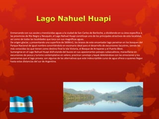 Enmarcando con sus azules y translúcidas aguas a la ciudad de San Carlos de Bariloche, y dividiendo en su área específica a
las provincias de Río Negro y Neuquén, el Lago Nahuel Huapi constituye uno de los principales atractivos de esta localidad,
así como de todas las localidades que toca con sus magníficas aguas.
De origen glaciar, y presentando una superficie de 560Km2, los brazos de este encantador lago penetran en los bosques del
Parque Nacional de igual nombre convirtiéndolo en escenario ideal para el desarrollo de excursiones lacustres, siendo las
más conocidas las que tienen como destino final la Isla Victoria, el Bosque de Arrayanes y el Puerto Blest.
Sumergirse en el Lago Nahuel Huapi disfrutando del buceo en sus apasionantes paisajes subacuáticos; maravillarse en
excursiones de pesca y turismo contemplativo en velero; practicar canotaje y kayak deleitándose con las emociones y los
panoramas que el lago provea; son algunas de las alternativas que este indescriptible curso de agua ofrece a quienes llegan
hasta estas distancias del sur de Argentina.
 