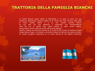 La familia Bianchi quiere darles la Bienvenida a su casa, el amor con que
amasamos diariamente nuestras pastas es el mismo que hace muchos años atrás
lo    hacia    nuestra    Madre     y    a    su    vez   nuestra      querida    Nonna,
es que sólo con esa paciencia y dedicación nos comprometemos
cada día con el cliente, aquí usted comerá la mejor cocina italiana,
porque sólo la cocina casera es la que vale la pena degustar.
Nuestra Trattoria se encuantra ubicada en la ciudad de San Carlos de Bariloche, frente
al lago Nahuel Huapi. Lo invitamos a combinar el placer de disfrutar de nuestra comida y
de nuestro acogedor restaurante en un marco natural de una belleza imponente.
 